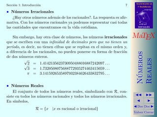 MATEMATICAS
1º Bachillerato
A
s = B + m v
r = A + l u
B
d
SOCIALESSOCIALES
MaTEX
N´umeros
Reales
Doc Doc
Volver Cerrar
Secci´on 1: Introducci´on 7
• N´umeros Irracionales
¿Hay otros n´umeros adem´as de los racionales?. La respuesta es aﬁr-
mativa. Con los n´umeros racionales ya podemos representar casi todas
las cantidades que encontramos en la vida cotidiana.
Sin embargo, hay otra clase de n´umeros, los n´umeros irracionales
que se escriben con una inﬁnidad de decimales pero que no tienen un
per´ıodo, es decir, no tienen cifras que se repitan en el mismo orden y,
a diferencia de los racionales, no pueden ponerse en forma de fracci´on
de dos n´umeros enteros.
√
2 = 1.4142135623730950488016887242097 . . .√
3 = 1.7320508075688772935274463415059 . . .
π = 3.1415926535897932384626433832795 . . .
• N´umeros Reales
El conjunto de todos los n´umeros reales, simbolizado con R, con-
siste en todos los n´umeros racionales y todos los n´umeros irracionales.
En s´ımbolos,
R = {x |x es racional o irracional}
 