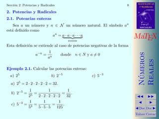 MATEMATICAS
1º Bachillerato
A
s = B + m v
r = A + l u
B
d
SOCIALESSOCIALES
MaTEX
N´umeros
Reales
Doc Doc
Volver Cerrar
Secci´on 2: Potencias y Radicales 8
2. Potencias y Radicales
2.1. Potencias enteras
Sea a un n´umero y n ∈ N un n´umero natural. El s´ımbolo an
est´a deﬁnido como
an
= a · a · a · · · a
nveces
Esta deﬁnici´on se extiende al caso de potencias negativas de la forma
a−n
=
1
an
donde n ∈ N y a = 0
Ejemplo 2.1. Calcular las potencias enteras:
a) 25
b) 2−5
c) 5−3
a) 25
= 2 · 2 · 2 · 2 · 2 = 32.
b) 2−5
=
1
25
=
1
2 · 2 · 2 · 2 · 2
=
1
32
.
c) 5−3
=
1
53
=
1
5 · 5 · 5
=
1
125
.
 