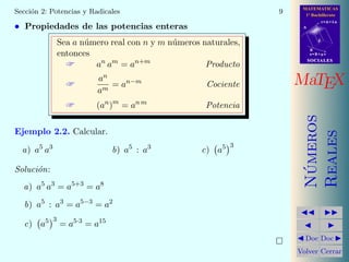 MATEMATICAS
1º Bachillerato
A
s = B + m v
r = A + l u
B
d
SOCIALESSOCIALES
MaTEX
N´umeros
Reales
Doc Doc
Volver Cerrar
Secci´on 2: Potencias y Radicales 9
• Propiedades de las potencias enteras
Sea a n´umero real con n y m n´umeros naturales,
entonces
 an
am
= an+m
Producto

an
am
= an−m
Cociente
 (an
)m
= an m
Potencia
Ejemplo 2.2. Calcular.
a) a5
a3
b) a5
: a3
c) a5 3
Soluci´on:
a) a5
a3
= a5+3
= a8
b) a5
: a3
= a5−3
= a2
c) a5 3
= a5·3
= a15
 