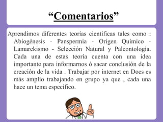 “Comentarios”
Aprendimos diferentes teorías científicas tales como :
Abiogénesis - Panspermia - Origen Químico -
Lamarckismo - Selección Natural y Paleontología.
Cada una de estas teoría cuenta con una idea
importante para informarnos ó sacar conclusión de la
creación de la vida . Trabajar por internet en Docs es
más amplio trabajando en grupo ya que , cada una
hace un tema específico.
 