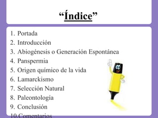 “Índice”
1. Portada
2. Introducción
3. Abiogénesis o Generación Espontánea
4. Panspermia
5. Origen químico de la vida
6. Lamarckismo
7. Selección Natural
8. Paleontología
9. Conclusión
 