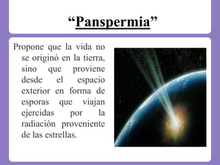 “Panspermia”
Propone que la vida no
se originó en la tierra,
sino que proviene
desde el espacio
exterior en forma de
esporas que viajan
ejercidas por la
radiación proveniente
de las estrellas.
 