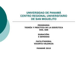 UNIVERSIDAD DE PANAMÁ
CENTRO REGIONAL UNIVERSITARIO
DE SAN MIGUELITO
PROGRAMA:
TEORÍA Y PRÁCTICA DE LA DIDÁCTICA
EDS. 608
DURACIÓN:
5 SEMANAS
FACILITADORA:
VICENTA VALENCIA
PANAMÁ 2010
 