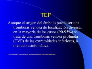 TEP Aunque el origen del émbolo puede ser una trombosis venosa de localización diversa, en la mayoría de los casos (90-95%) se trata de una trombosis venosa profunda (TVP) de las extremidades inferiores, a menudo asintomática.  Farreras Rozman. “ Medicina Interna” , Decimocuarta edición, 2000, Editorial Harcourt 