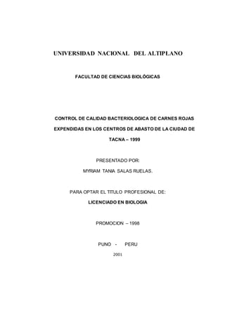 UNIVERSIDAD NACIONAL DEL ALTIPLANO
FACULTAD DE CIENCIAS BIOLÓGICAS
CONTROL DE CALIDAD BACTERIOLOGICA DE CARNES ROJAS
EXPENDIDAS EN LOS CENTROS DE ABASTO DE LA CIUDAD DE
TACNA – 1999
PRESENTADO POR:
MYRIAM TANIA SALAS RUELAS.
PARA OPTAR EL TITULO PROFESIONAL DE:
LICENCIADO EN BIOLOGIA
PROMOCION – 1998
PUNO - PERU
2001
 