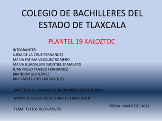 COLEGIO DE BACHILLERES DEL
       ESTADO DE TLAXCALA
                  PLANTEL 19 XALOZTOC
INTEGRANTES:
LUCIA DE LA CRUZ FERNANDEZ
MARIA FATIMA VAZQUEZ ROMERO
MARIA GUADALUPE MONTIEL TAMALATZI
JUAN PABLO TANECO FERNANDEZ
BRANDON GUTIERREZ
JAIR RAFAEL CUELLAR VAZQUEZ

MAESTRA: LIC. MARIA ELENA OLIVARES NOCHEBUENA

MATERIA: TALLER DE LECTURA Y REDACCION II
                                                FECHA : MAYO DEL 2012
TEMA: TEXTOS RECREATIVOS
 