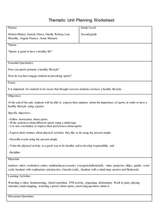Thematic Unit Planning Worksheet
Names:
Debora Muñoz, Guisela Flores, Gisella Rebaza,Luis
Mansilla, Angela Huanca , Sonia Mamani
Grade Level:
Second grade
Theme:
“Sports is good to have a healthy life”
Essential Question(s)
How can sports promote a healthy lifestyle?
How do teachers engage students in practicing sports?
Focus:
It is important for students to be aware that through exercise students can have a healthy lifestyle.
Objectives:
At the end of the unit, students will be able to express their opinions about the importance of sports, in order to have a
healthy lifestyle using a poster.
Specific objectives:
- Follow instructions about sports.
- Write sentences about different sports using a mind-map.
- Use new vocabulary to express their preferences about sports.
- Express their routines about physical activities they like to do using the present simple.
- Describe events using the present simple.
- Value the physical activity as a good way to be healthy and to develop responsibility and
discipline.
Materials:
markers, video, worksheet,colors, multimedia,accessories ( racquets,balloon,ball), video, projector, slides, quizlet, word
cards,handout with explanation and practice, charade cards,, handout with a mind-map. posters and flashcards.
Learning Activities
Watching a video, brainstorming, choral repetition, TPR activity, organizing information, Work in pairs, playing
charades,mind-mapping, watching a poster about sports, answering questions about it.
Discussion Questions:
 
