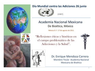 Día Mundial contra las Adiciones 26 junio

                       (1987)


    Academia Nacional Mexicana
            De Bioética, México
            México D. F. 17 de agosto de 2011


  “Reflexiones éticas y bioéticas en
   el campo problemático de las
       Adicciones y la Salud”.


               Dr. Enrique Mendoza Carrera
                  Miembro Titular Academia Nacional
                        Mexicana de Bioética

                                                  1
 