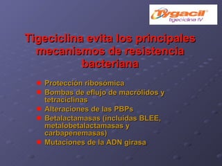 Tigeciclina evita los principales mecanismos de resistencia bacteriana Protección ribosómica Bombas de eflujo de macrólidos y tetraciclinas Alteraciones de las PBPs Betalactamasas (incluidas BLEE, metalobetalactamasas y carbapenemasas) Mutaciones de la ADN girasa 