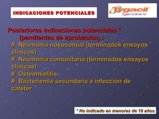 Posteriores indicaciones potenciales * (pendientes de aprobación) : #  Neumonía nosocomial (terminados ensayos  clínicos)‏ #  Neumonía comunitaria (terminados ensayos clínicos)‏ #  Osteomielitis #  Bacteriemia secundaria a infección de catéter INDICACIONES POTENCIALES *   No indicado en menores de 18 años 