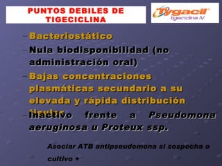 PUNTOS DEBILES DE TIGECICLINA Bacteriostático Nula biodisponibilidad (no administración oral)‏ Bajas concentraciones plasmáticas secundario a su elevada y rápida distribución tisular Inactivo frente a  Pseudomona aeruginosa u Proteux ssp. Asociar ATB antipseudomona si sospecha o cultivo + 