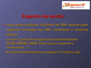 Espectro de acción: cocos gram positivos (incluidos los MR), bacilos gram negativos (incluidos los MR), anaerobios y bacterias atípicas es activo para microorganismos multiresistentes (BLEE, ABRIM, SAMR, Enterococo resistente a vancomicina....)‏ No cubre: Pseudomonas aeruginosa  ni  Proteus spp . 