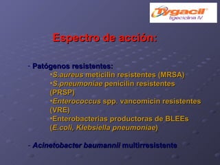 Espectro de acción: Patógenos resistentes:   S.aureus  meticilin resistentes (MRSA)‏ S.pneumoniae  penicilin resistentes (PRSP)‏ Enterococcus  spp. vancomicin resistentes (VRE)‏ Enterobacterias productoras de BLEEs ( E.coli, Klebsiella pneumoniae )‏ -   Acinetobacter baumannii  multirresistente 