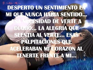 DESPERTO UN SENTIMIENTO EN MI QUE NUNCA HABIA SENTIDO... ESA NECESIDAD DE VERTE A DIARIO... LA ALEGRIA QUE SEENTIA AL VERTE... ESAS PALPITACIONES QUE ACELERABAN MI CORAZON AL TENERTE FRENTE A MI...