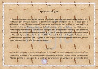 Mejía
1
Apagón analógico
El Gobierno ha marcado una fecha a partir de la cual todas las emisiones analógicas deberán haber sido
sustituidas por emisiones digitales el denominado "apagón analógico", era en el 2021 pero la
administración del Presidente Calderón decretó que se adelantara para el 2015. En días pasados, la
Comisión Federal de Telecomunicaciones (Cofetel) estableció el 31 de diciembre de 2015 como la
fecha límite para terminar las transmisiones analógicas Este proceso deberá llevarse a cabo de manera
escalonada y por ciudades El apagón analógico es el cese de las emisiones analógicas, que darán paso a
la Televisión Digital el 31 de diciembre de 2015. Para está fechas toda la población deberá contar
con televisiones adaptadas para TV digital o bien, contar con los convertidores necesarios, de otro
modo no se podrá ver la señal de televisión abierta.
Ventajas
Facilidad de recepción y menor costo Permite la recepción con antenas UHF convencionales, incluso
con antenas interiores, lo que supone un costo mínimo para el usuario con relación con otros sistemas.
Además, permite la recepción de la señal sin perturbaciones en vehículos en movimiento (tren,
 