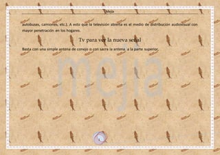 Mejía
1
autobuses, camiones, etc.). A esto que la televisión abierta es el medio de distribución audiovisual con
mayor penetración en los hogares.
Tv para ver la nueva señal
Basta con una simple antena de conejo o con sacra la antena a la parte superior.
 