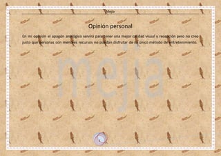 Mejía
1
Opinión personal
En mi opinión el apagón analógico servirá para tener una mejor calidad visual y recepción pero no creo
justo que personas con menores recursos no puedan disfrutar de su único método de entretenimiento.
 