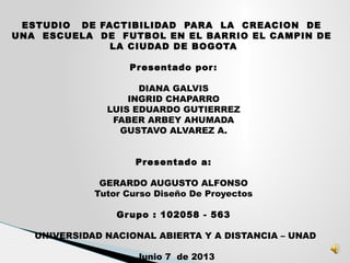 ESTUDIO DE FACTIBILIDAD PARA LA CREACION DE
UNA ESCUELA DE FUTBOL EN EL BARRIO EL CAMPIN DE
LA CIUDAD DE BOGOTA
 
Presentado por:
DIANA GALVIS
INGRID CHAPARRO
LUIS EDUARDO GUTIERREZ
FABER ARBEY AHUMADA
GUSTAVO ALVAREZ A.
 
 
Presentado a:
GERARDO AUGUSTO ALFONSO
Tutor Curso Diseño De Proyectos
 
Grupo : 102058 - 563
 
 UNIVERSIDAD NACIONAL ABIERTA Y A DISTANCIA – UNAD
 
 Junio 7 de 2013
 