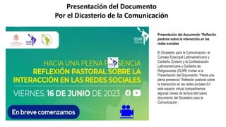 Presentación del Documento
Por el Dicasterio de la Comunicación
🎥
Presentación del documento “Reflexión
pastoral sobre la interacción en las
redes sociales
El Dicasterio para la Comunicación, el
Consejo Episcopal Latinoamericano y
Caribeño (Celam) y la Confederación
Latinoamericana y Caribeña de
Religiosos/as (CLAR) Invitan a la
Presentación del Documento: “Hacia una
plena presencia” Reflexión pastoral sobre
la interacción en las redes sociales En
este espacio virtual compartiremos
algunas claves de lectura del nuevo
documento del Dicasterio para la
Comunicación.
 