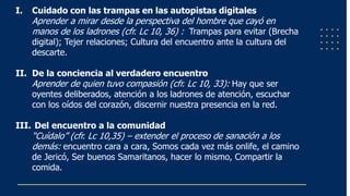 I. Cuidado con las trampas en las autopistas digitales
Aprender a mirar desde la perspectiva del hombre que cayó en
manos de los ladrones (cfr. Lc 10, 36) : Trampas para evitar (Brecha
digital); Tejer relaciones; Cultura del encuentro ante la cultura del
descarte.
II. De la conciencia al verdadero encuentro
Aprender de quien tuvo compasión (cfr. Lc 10, 33): Hay que ser
oyentes deliberados, atención a los ladrones de atención, escuchar
con los oídos del corazón, discernir nuestra presencia en la red.
III. Del encuentro a la comunidad
“Cuídalo” (cfr. Lc 10,35) – extender el proceso de sanación a los
demás: encuentro cara a cara, Somos cada vez más onlife, el camino
de Jericó, Ser buenos Samaritanos, hacer lo mismo, Compartir la
comida.
 