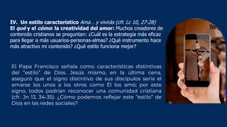 El Papa Francisco señala como características distintivas
del “estilo” de Dios. Jesús mismo, en la última cena,
aseguró que el signo distintivo de sus discípulos sería el
amarse los unos a los otros como Él los amó; por este
signo, todos podrían reconocer una comunidad cristiana
(cfr. Jn 13, 34-35). ¿Cómo podemos reflejar este “estilo” de
Dios en las redes sociales?
IV. Un estilo característico Ama… y vivirás (cfr. Lc 10, 27-28)
El qué y el cómo: la creatividad del amor: Muchos creadores de
contenido cristianos se preguntan: ¿Cuál es la estrategia más eficaz
para llegar a más usuarios-personas-almas? ¿Qué instrumento hace
más atractivo mi contenido? ¿Qué estilo funciona mejor?
 