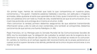 -En primer lugar, hemos de recordar que todo lo que compartimos en nuestros posts,
comentarios y "me gusta", mediante palabras habladas o escritas, con películas o imágenes
animadas, debe ajustarse al estilo que aprendemos de Cristo, quien transmitió su mensaje no
sólo con palabras sino con todo su modo de vida, revelándonos así que la comunicación, en su
nivel más profundo, es la entrega de sí mismo en el amor. (n.65)
-Para comunicar la verdad, primero debemos asegurarnos de que estamos transmitiendo
información veraz; y ello no sólo al crear contenidos, sino también al compartirlos. Debemos
cerciorarnos de que somos una fuente fidedigna. (n. 66).
Papa Francisco, en su Mensaje para la Jornada Mundial de las Comunicaciones Sociales de
2019, nos ha recordado que “la obligación de custodiar la verdad nace de la exigencia de no
desmentir la recíproca relación de comunión. De hecho, la verdad se revela en la comunión.
En cambio, la mentira es el rechazo egoísta del reconocimiento de la propia pertenencia al
cuerpo; es el no querer donarse a los demás, perdiendo así la única vía para encontrarse a uno
mismo” (n. 66)
 