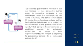 -Lo segundo que debemos recordar es que
un mensaje es más persuasivo cuando
quien lo comunica pertenece a una
comunidad. Urge que actuemos no sólo
como individuos, sino como comunidades.
El hecho de que las redes sociales faciliten
las iniciativas individuales en la producción
de contenidos puede parecer una valiosa
oportunidad; pero puede convertirse en un
problema cuando las actividades
individuales se llevan a cabo
caprichosamente y no reflejan el objetivo y
la perspectiva general de la comunidad
eclesial. (n. 67)
 