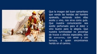 Que la imagen del buen samaritano
que venda las heridas del hombre
apaleado, vertiendo sobre ellas
aceite y vino, nos sirva como guía.
Que nuestra comunicación sea
aceite perfumado para el dolor y
vino bueno para la alegría. Que
nuestra luminosidad no provenga
de trucos o efectos especiales, sino
de acercarnos, con amor y con
ternura, a quien encontramos
herido en el camino.
 