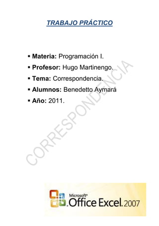 TRABAJO PRÁCTICO




 Materia: Programación I.
 Profesor: Hugo Martinengo.
 Tema: Correspondencia.
 Alumnos: Benedetto Aymará
 Año: 2011.
 