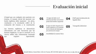 Al igual que con cualquier otro paciente con
trauma, el manejo inicial del paciente con
lesión esplénica debe mantener vía aérea,
ventilación y la circulación (ABC) de la
evaluación del trauma y la reanimación
Las lesiones esplénicas se demuestran
clínicamente con más frecuencia que las
lesiones hepáticas, lo que la convierte en la
viscera sólida más comúnmente lesionada
que requiere laparotomía.
Evaluación inicial
Kenneth Mattox, Ernest More; Libro de Trauma, MC Grill Hill, Spleen, Ed. 9na, cap. 30, pág. 585-593.
 