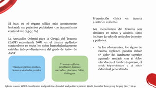 El bazo es el órgano sólido más comúnmente
lesionado en pacientes pediátricos con traumatismo
contundente (25-30 %)
La Asociación Oriental para la Cirugía del Trauma
(EAST) recomienda NOM en el trauma esplénico
contundente en todos los niños hemodinámicamente
estables, independientemente del grado de lesión de
AAST
Presentación clínica en trauma
pediátrico esplénico
Los mecanismos del trauma son
similares en niños y adultos. Estos
incluyen jurados de vehículos de motor
y peatones.
• En los adolescentes, los signos de
trauma esplénico pueden incluir
el* dolor del cuadrante superior
izquierdo asociado con el dolor
referido en el hombro izquierdo, el
shock hipovolémico o el dolor
abdominal generalizado
Trauma esplénico contuso,
lesiones asociadas, renales
Trauma esplénico
penetrante, lesiones
asociadas, páncreas, Colón,
diafragma.
Splenic trauma: WSES classification and guidelines for adult and pediatric patient, World Journal of Emergency Surgery (2017) 12:40
 