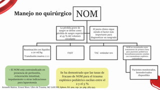 Manejo no quirúrgico NOM
Reanimación con líquidos
a 20 ml/kg
Transfusión masiva 1:1:1
FAST TAC estándar oro
NOM se recomienda como
tratamiento de primera línea
para pacientes pediátricos
hemodinámicamente estables
con traumatismo esplénico
contundente
Pacientes monitorados,
hemoderivados
disponibles
La pérdida grave de
sangre se define como
pérdida de sangre superior
al 45 % del volumen
circulante
El juicio clínico sigue
siendo el factor más
importante para
diagnosticar un sangrado
- El NOM está contraindicado en
presencia de peritonitis,
evisceración intestinal,
impalamiento u otras indicaciones
para laparotomía
Se ha demostrado que las tasas de
fracaso de NOM para el trauma
esplénico pediátrico oscilan entre el
2 y el 5 %
Kenneth Mattox, Ernest More; Libro de Trauma, MC Grill Hill, Spleen, Ed. 9na, cap. 30, pág. 585-593.
 
