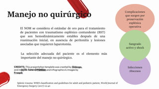 CREDITS: This presentation template was created by Slidesgo,
and includes icons by Flaticon and infographics & images by
Freepik
Manejo no quirúrgico
El NOM se considera el estándar de oro para el tratamiento
de pacientes con traumatismo esplénico contundente (BST)
que son hemodinámicamente estables después de una
reanimación inicial, en ausencia de peritonitis y lesiones
asociadas que requieren laparotomía.
La selección adecuada del paciente es el elemento más
importante del manejo no quirúrgico.
95% tasa de éxito.
Splenic trauma: WSES classification and guidelines for adult and pediatric patient, World Journal of
Emergency Surgery (2017) 12:40
Complicaciones
que surgen por
preservación
esplénica
operativa
Infecciones
Abscesos
Sangrado
activo y shock
 