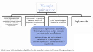 Manejo
quirúrgico
Inestabilidad hemodinámica,
fracaso de los tratamientos
conservadores, lesiones
coexistantes graves que requieran
intervención y peritonitis,
evisceración intestinal,
empalamiento
Transfundir a 40 ml/kg de
todos los productos
sanguíneos en plazo de 24
hrs
Caída del hematocrito
durante las 24-48 hrs Esplenorrafia
Splenic trauma: WSES classification and guidelines for adult and pediatric patient, World Journal of Emergency Surgery (2017) 12:40
Indicaciones de esplenectomia traumatica :
Hemorragia mayor de un bazo lesionado
con compromiso hemodinámico
Fallo en el NOM por lesión eslpenica
Trombosis de la vena esplénica
Lesiones esplénicas + lesiones asociadas y
coagulopatia
 