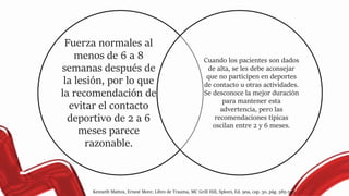 Fuerza normales al
menos de 6 a 8
semanas después de
la lesión, por lo que
la recomendación de
evitar el contacto
deportivo de 2 a 6
meses parece
razonable.
Cuando los pacientes son dados
de alta, se les debe aconsejar
que no participen en deportes
de contacto u otras actividades.
Se desconoce la mejor duración
para mantener esta
advertencia, pero las
recomendaciones típicas
oscilan entre 2 y 6 meses.
Kenneth Mattox, Ernest More; Libro de Trauma, MC Grill Hill, Spleen, Ed. 9na, cap. 30, pág. 585-593.
 