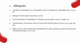 1. Bibliografía
2. Panajiotis N. Skandalakis; Lee J. Skandalakis; Andrew N. Kingsnorth; Skandalakis, Bazo, cap. 22,
Ed.
3. Zollinger’s ATLAS surgical operartions, 9na Ed.
4. ATLAS OF SURGICAL TECHNIQUES IN TRAUMA, second edition, section 6, chapter 28.
5. Kenneth Mattox, Ernest More; Libro de Trauma, MC Grill Hill, Spleen, Ed. 9na, cap. 30, pág. 585-
593.
6. Splenic trauma: WSES classification and guidelines for adult and pediatric patient, World Journal
of Emergency Surgery (2017) 12:40
 