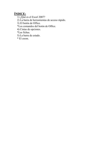 ÍNDICE:
1) ¿Qué es el Excel 2007?
2) La barra de herramientas de acceso rápido.
3) El botón de Office.
*Los comandos del botón de Office.
4) Cintas de opciones.
*Las fichas.
5) La barra de estado.
* El zoom.