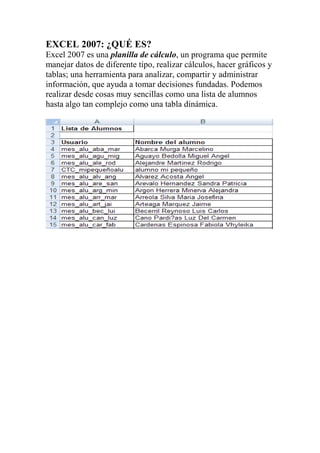 EXCEL 2007: ¿QUÉ ES?
Excel 2007 es una planilla de cálculo, un programa que permite
manejar datos de diferente tipo, realizar cálculos, hacer gráficos y
tablas; una herramienta para analizar, compartir y administrar
información, que ayuda a tomar decisiones fundadas. Podemos
realizar desde cosas muy sencillas como una lista de alumnos
hasta algo tan complejo como una tabla dinámica.