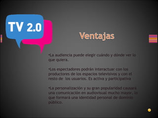 La audiencia puede elegir cuándo y dónde ver lo que quiera. Los espectadores podrán interactuar con los productores de los espacios televisivos y con el resto de  los usuarios. Es activa y participativa La personalización y su gran popularidad causará una comunicación en audiovisual mucho mayor, lo que formará una identidad personal de dominio público. 