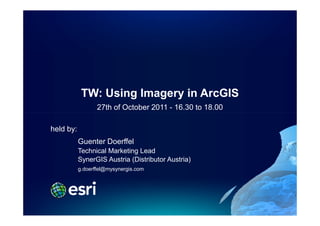 TW: Using Imagery in ArcGIS
                  27th of October 2011 - 16.30 to 18.00

held by:
           Guenter Doerffel
           Technical Marketing Lead
           SynerGIS Austria (Distributor Austria)
           g.doerffel@mysynergis.com
 