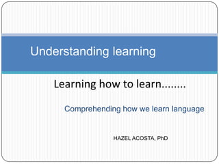 Comprehending how we learn language
Understanding learning
Learning how to learn........
HAZEL ACOSTA, PhD
 