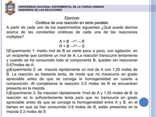 Ejercicio Cinética de una reacción en serie paralelo A partir de cada uno de los experimentos siguientes ¿Qué puede decirse acerca de las constantes cinéticas de cada una de las reacciones múltiples?  A + B -> K1 -> R R + B -> K2 -> S Experimento 1: medio mol de B se vierte poco a poco, con agitación, en un recipiente que contiene un mol de A. La reacción transcurre lentamente y cuando se ha consumido todo el componente B, quedan sin reaccionar 0.67moles de A. Experimento 2: se  mezcla rápidamente un mol de A con 1.25 moles de B. La reacción es bastante lenta, de modo que no transcurre en grado apreciable antes de que se consiga la homogeneidad en cuanto a composición. Al completarse la reacción 0.5 moles de R se encuentran presenta en la mezcla Experimento 3: Se mezclan rápidamente 1mol de A y 1.25 moles de B. la reacción es lo suficientemente lenta para que no transcurra en grado apreciable antes de que se consiga la homogeneidad entre A y B. en el tiempo en que se han consumido 0.9 moles de B, están presentes en la mezcla 0.3 moles de S UNIVERSIDAD NACIONAL EXPERIMENTAL DE LA FUERZA ARMADA INGENIERIA DE LAS REACCIONES   