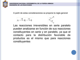 A partir de estas consideraciones se propone la regla general Las reacciones irreversibles en serie paralelo pueden analizarse en función de sus reacciones constituyentes en serie y en paralelo, ya que el contacto para la distribución favorable de productos es el mismo que para reacciones constituyentes UNIVERSIDAD NACIONAL EXPERIMENTAL DE LA FUERZA ARMADA INGENIERIA DE LAS REACCIONES   