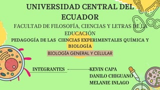 INTEGRANTES KEVIN CAPA
DANILO CHIGUANO
MELANIE INLAGO
UNIVERSIDAD CENTRAL DEL
ECUADOR
FACULTAD DE FILOSOFÍA, CIENCIAS Y LETRAS DE LA
EDUCACIÓN
PEDAGOGÍA DE LAS CIENCIAS EXPERIMENTALES QUÍMICA Y
BIOLOGÍA
BIOLOGÍA GENERAL Y CELULAR
 
