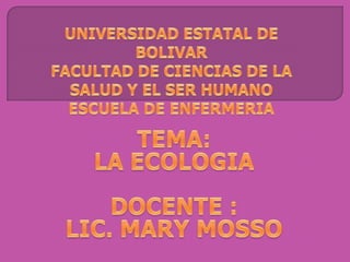UNIVERSIDAD ESTATAL DE BOLIVARFACULTAD DE CIENCIAS DE LA SALUD Y EL SER HUMANOESCUELA DE ENFERMERIA TEMA:  LA ECOLOGIA DOCENTE : LIC. MARY MOSSO 
