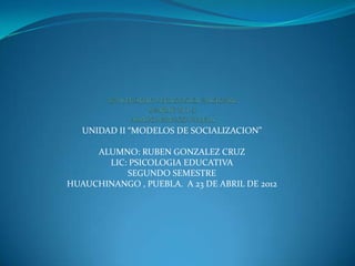 UNIDAD II “MODELOS DE SOCIALIZACION”

     ALUMNO: RUBEN GONZALEZ CRUZ
       LIC: PSICOLOGIA EDUCATIVA
           SEGUNDO SEMESTRE
HUAUCHINANGO , PUEBLA. A 23 DE ABRIL DE 2012
 