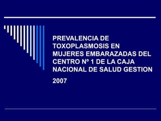 PREVALENCIA DE
TOXOPLASMOSIS EN
MUJERES EMBARAZADAS DEL
CENTRO Nº 1 DE LA CAJA
NACIONAL DE SALUD GESTION
2007
 
