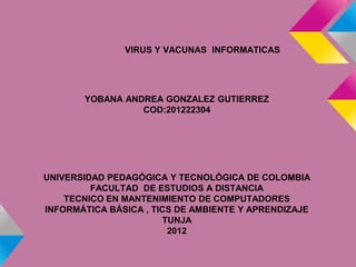 VIRUS Y VACUNAS INFORMATICAS




       YOBANA ANDREA GONZALEZ GUTIERREZ
                 COD:201222304




UNIVERSIDAD PEDAGÓGICA Y TECNOLÓGICA DE COLOMBIA
         FACULTAD DE ESTUDIOS A DISTANCIA
    TECNICO EN MANTENIMIENTO DE COMPUTADORES
INFORMÁTICA BÁSICA , TICS DE AMBIENTE Y APRENDIZAJE
                       TUNJA
                        2012
 