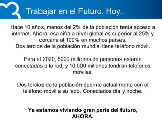 Trabajar en el Futuro. Hoy.
Hace 10 años, menos del 2% de la población tenía acceso a
internet. Ahora, esa cifra a nivel global es superior al 25% y
cercana al 100% en muchos países.
Dos tercios de la población mundial tiene teléfono móvil.
Para el 2020, 5000 millones de personas estarán
conectadas a la red, y 10.000 millones tendrán teléfonos
móviles.
Dos tercios de la población duerme actualmente con el
teléfono móvil a su lado. Conectados día y noche.
Ya estamos viviendo gran parte del futuro,
AHORA.
 