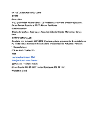 DATOS GENERALES DEL CLUB
-STAFF
-Dirección-
-CEO y fundador: Alvaro Garcia -Co-fundador: Zeus Viera -Director ejecutivo:
Carlos Torres -Director y RRPP: Hector Rodriguez
-Administración-
-Diseñador grafico: Jose lopez -Redactor: Alberto Chorda -Marketing: Carlos
Gens
-DATOS GENERALES:
-Fundado con fecha del 30/07/2012 -Equipos activos actualmente: 2 en plataforma
PC -Sede en Las Palmas de Gran Canaria -Patrocinadores Actuales: -Partners:
* Hispasolutions
FORMAS DE CONTACTO
-Web
www.wulcanix.com -Mail
info@wulcanix.com -Twitter
@Wulcanix -Teléfono móvil:
Alvaro Garcia: 628 43 53 37 Hector Rodriguez: 650 64 13 41
Wulcanix Club
 